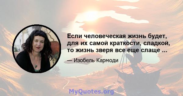 Если человеческая жизнь будет, для их самой краткости, сладкой, то жизнь зверя все еще слаще ...