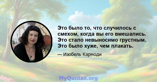 Это было то, что случилось с смехом, когда вы его вмешались. Это стало невыносимо грустным. Это было хуже, чем плакать.