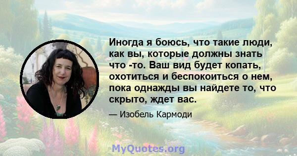 Иногда я боюсь, что такие люди, как вы, которые должны знать что -то. Ваш вид будет копать, охотиться и беспокоиться о нем, пока однажды вы найдете то, что скрыто, ждет вас.