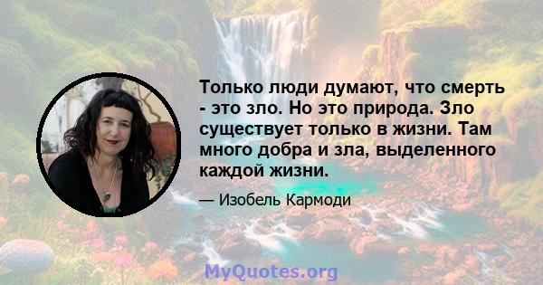 Только люди думают, что смерть - это зло. Но это природа. Зло существует только в жизни. Там много добра и зла, выделенного каждой жизни.