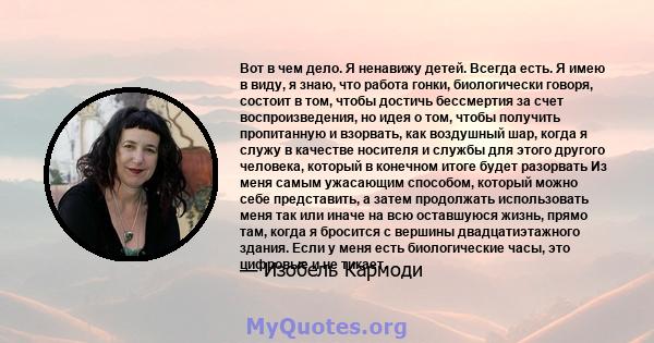 Вот в чем дело. Я ненавижу детей. Всегда есть. Я имею в виду, я знаю, что работа гонки, биологически говоря, состоит в том, чтобы достичь бессмертия за счет воспроизведения, но идея о том, чтобы получить пропитанную и