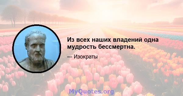 Из всех наших владений одна мудрость бессмертна.