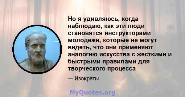 Но я удивляюсь, когда наблюдаю, как эти люди становятся инструкторами молодежи, которые не могут видеть, что они применяют аналогию искусства с жесткими и быстрыми правилами для творческого процесса