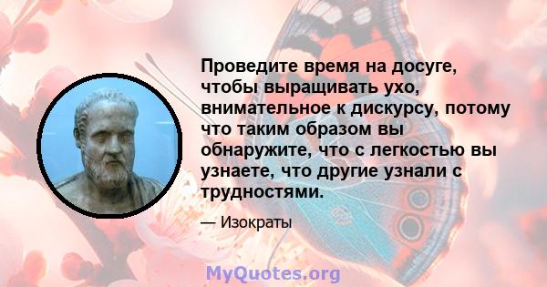 Проведите время на досуге, чтобы выращивать ухо, внимательное к дискурсу, потому что таким образом вы обнаружите, что с легкостью вы узнаете, что другие узнали с трудностями.