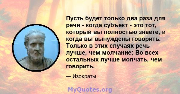 Пусть будет только два раза для речи - когда субъект - это тот, который вы полностью знаете, и когда вы вынуждены говорить. Только в этих случаях речь лучше, чем молчание; Во всех остальных лучше молчать, чем говорить.