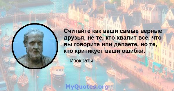 Считайте как ваши самые верные друзья, не те, кто хвалит все, что вы говорите или делаете, но те, кто критикует ваши ошибки.