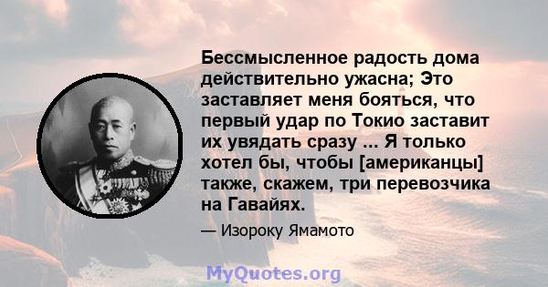 Бессмысленное радость дома действительно ужасна; Это заставляет меня бояться, что первый удар по Токио заставит их увядать сразу ... Я только хотел бы, чтобы [американцы] также, скажем, три перевозчика на Гавайях.