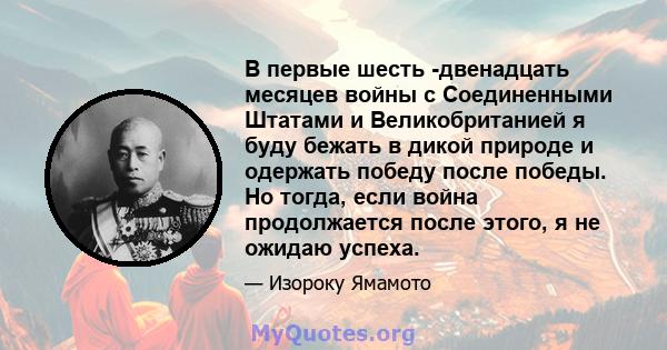 В первые шесть -двенадцать месяцев войны с Соединенными Штатами и Великобританией я буду бежать в дикой природе и одержать победу после победы. Но тогда, если война продолжается после этого, я не ожидаю успеха.