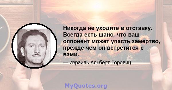 Никогда не уходите в отставку. Всегда есть шанс, что ваш оппонент может упасть замертво, прежде чем он встретится с вами.