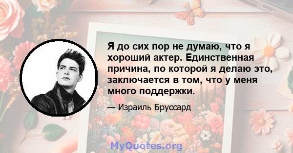 Я до сих пор не думаю, что я хороший актер. Единственная причина, по которой я делаю это, заключается в том, что у меня много поддержки.