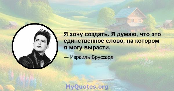 Я хочу создать. Я думаю, что это единственное слово, на котором я могу вырасти.