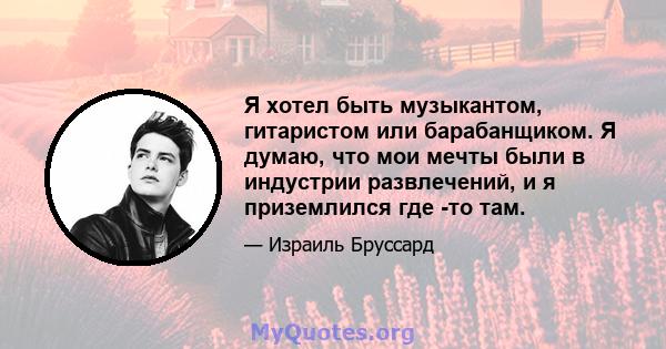 Я хотел быть музыкантом, гитаристом или барабанщиком. Я думаю, что мои мечты были в индустрии развлечений, и я приземлился где -то там.