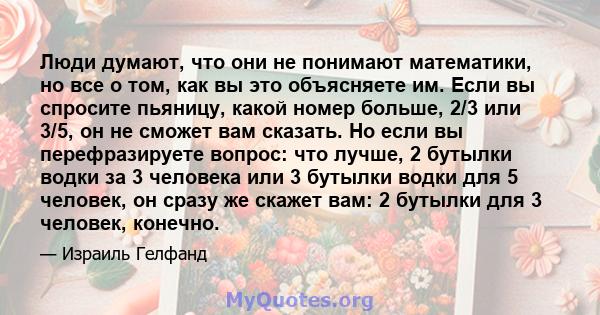 Люди думают, что они не понимают математики, но все о том, как вы это объясняете им. Если вы спросите пьяницу, какой номер больше, 2/3 или 3/5, он не сможет вам сказать. Но если вы перефразируете вопрос: что лучше, 2