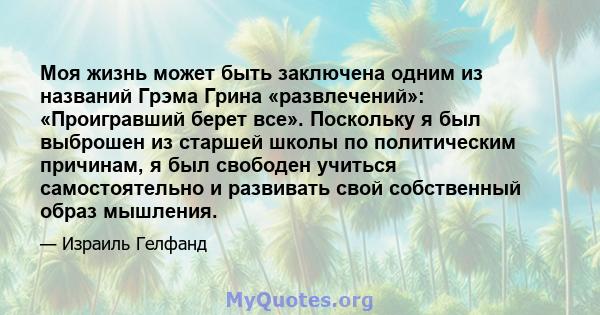 Моя жизнь может быть заключена одним из названий Грэма Грина «развлечений»: «Проигравший берет все». Поскольку я был выброшен из старшей школы по политическим причинам, я был свободен учиться самостоятельно и развивать