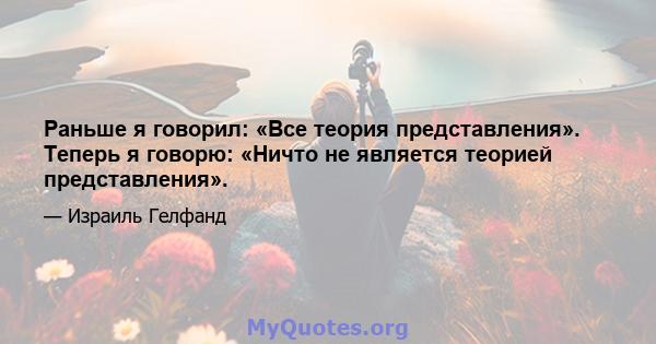 Раньше я говорил: «Все теория представления». Теперь я говорю: «Ничто не является теорией представления».