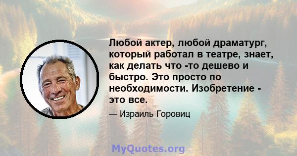 Любой актер, любой драматург, который работал в театре, знает, как делать что -то дешево и быстро. Это просто по необходимости. Изобретение - это все.