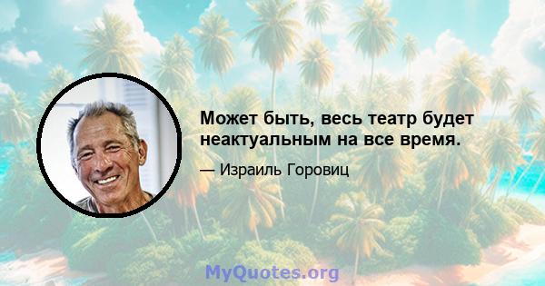 Может быть, весь театр будет неактуальным на все время.