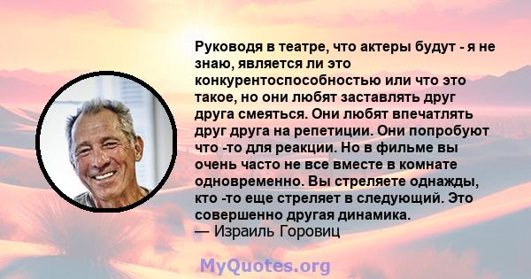 Руководя в театре, что актеры будут - я не знаю, является ли это конкурентоспособностью или что это такое, но они любят заставлять друг друга смеяться. Они любят впечатлять друг друга на репетиции. Они попробуют что -то 