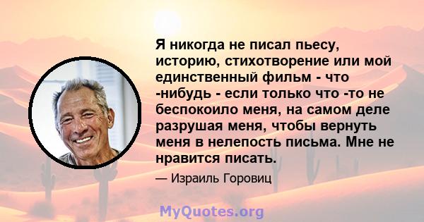 Я никогда не писал пьесу, историю, стихотворение или мой единственный фильм - что -нибудь - если только что -то не беспокоило меня, на самом деле разрушая меня, чтобы вернуть меня в нелепость письма. Мне не нравится