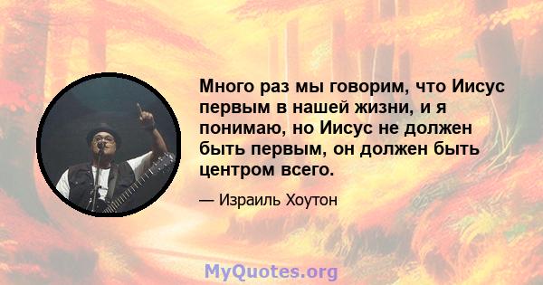 Много раз мы говорим, что Иисус первым в нашей жизни, и я понимаю, но Иисус не должен быть первым, он должен быть центром всего.