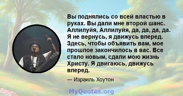 Вы поднялись со всей властью в руках. Вы дали мне второй шанс. Аллилуйя, Аллилуйя, да, да, да, да. Я не вернусь, я движусь вперед. Здесь, чтобы объявить вам, мое прошлое закончилось в вас. Все стало новым, сдали мою