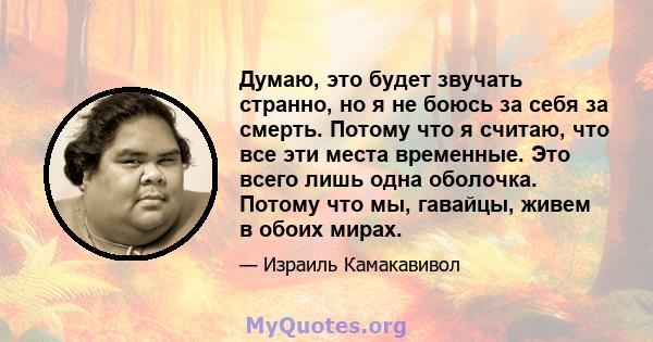 Думаю, это будет звучать странно, но я не боюсь за себя за смерть. Потому что я считаю, что все эти места временные. Это всего лишь одна оболочка. Потому что мы, гавайцы, живем в обоих мирах.