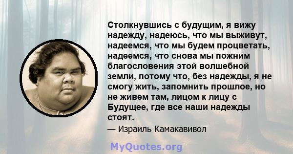 Столкнувшись с будущим, я вижу надежду, надеюсь, что мы выживут, надеемся, что мы будем процветать, надеемся, что снова мы пожним благословения этой волшебной земли, потому что, без надежды, я не смогу жить, запомнить