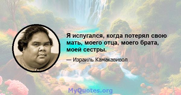 Я испугался, когда потерял свою мать, моего отца, моего брата, моей сестры.