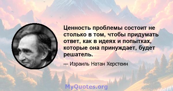 Ценность проблемы состоит не столько в том, чтобы придумать ответ, как в идеях и попытках, которые она принуждает, будет решатель.