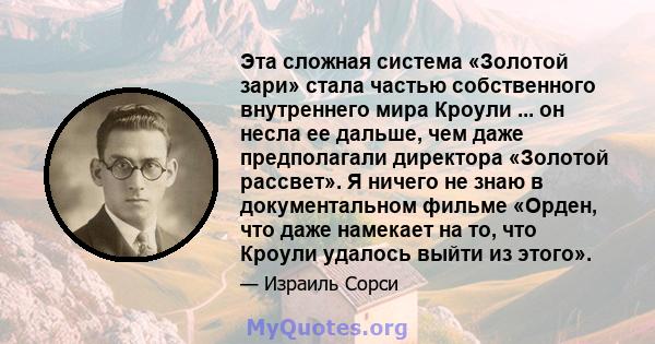 Эта сложная система «Золотой зари» стала частью собственного внутреннего мира Кроули ... он несла ее дальше, чем даже предполагали директора «Золотой рассвет». Я ничего не знаю в документальном фильме «Орден, что даже