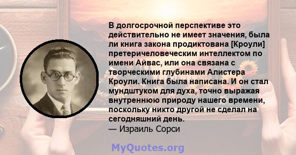 В долгосрочной перспективе это действительно не имеет значения, была ли книга закона продиктована [Кроули] претеричеловеческим интеллектом по имени Айвас, или она связана с творческими глубинами Алистера Кроули. Книга