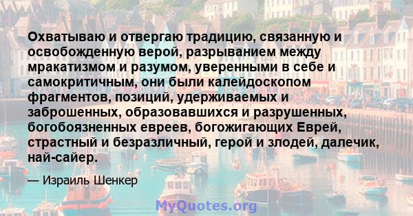 Охватываю и отвергаю традицию, связанную и освобожденную верой, разрыванием между мракатизмом и разумом, уверенными в себе и самокритичным, они были калейдоскопом фрагментов, позиций, удерживаемых и заброшенных,