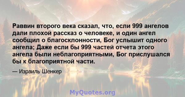 Раввин второго века сказал, что, если 999 ангелов дали плохой рассказ о человеке, и один ангел сообщил о благосклонности, Бог услышит одного ангела; Даже если бы 999 частей отчета этого ангела были неблагоприятными, Бог 