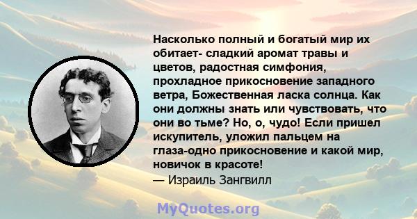 Насколько полный и богатый мир их обитает- сладкий аромат травы и цветов, радостная симфония, прохладное прикосновение западного ветра, Божественная ласка солнца. Как они должны знать или чувствовать, что они во тьме?