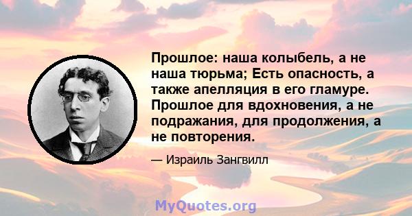 Прошлое: наша колыбель, а не наша тюрьма; Есть опасность, а также апелляция в его гламуре. Прошлое для вдохновения, а не подражания, для продолжения, а не повторения.