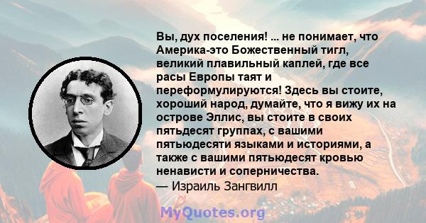 Вы, дух поселения! ... не понимает, что Америка-это Божественный тигл, великий плавильный каплей, где все расы Европы таят и переформулируются! Здесь вы стоите, хороший народ, думайте, что я вижу их на острове Эллис, вы 