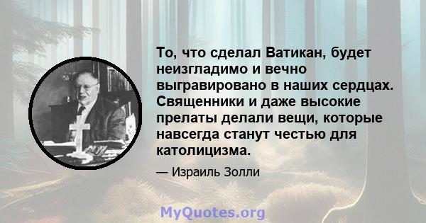 То, что сделал Ватикан, будет неизгладимо и вечно выгравировано в наших сердцах. Священники и даже высокие прелаты делали вещи, которые навсегда станут честью для католицизма.