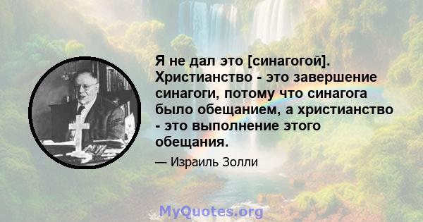 Я не дал это [синагогой]. Христианство - это завершение синагоги, потому что синагога было обещанием, а христианство - это выполнение этого обещания.