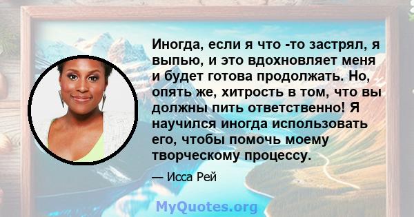 Иногда, если я что -то застрял, я выпью, и это вдохновляет меня и будет готова продолжать. Но, опять же, хитрость в том, что вы должны пить ответственно! Я научился иногда использовать его, чтобы помочь моему