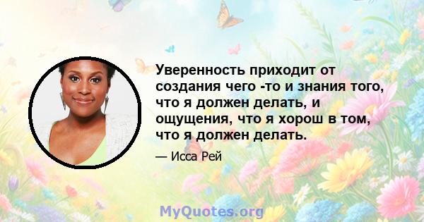 Уверенность приходит от создания чего -то и знания того, что я должен делать, и ощущения, что я хорош в том, что я должен делать.