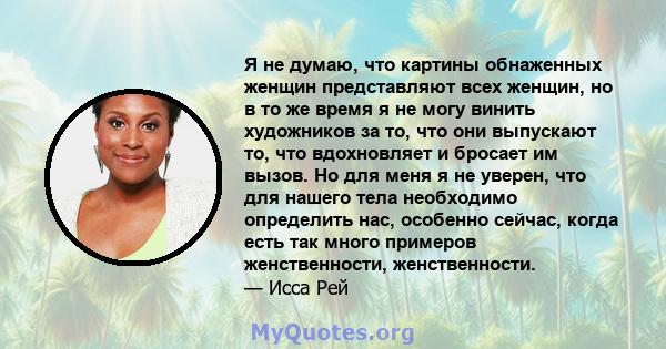 Я не думаю, что картины обнаженных женщин представляют всех женщин, но в то же время я не могу винить художников за то, что они выпускают то, что вдохновляет и бросает им вызов. Но для меня я не уверен, что для нашего