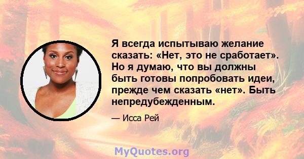 Я всегда испытываю желание сказать: «Нет, это не сработает». Но я думаю, что вы должны быть готовы попробовать идеи, прежде чем сказать «нет». Быть непредубежденным.