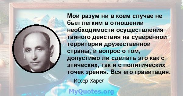 Мой разум ни в коем случае не был легким в отношении необходимости осуществления тайного действия на суверенной территории дружественной страны, и вопрос о том, допустимо ли сделать это как с этических, так и с