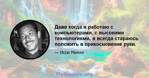 Даже когда я работаю с компьютерами, с высокими технологиями, я всегда стараюсь положить в прикосновение руки.