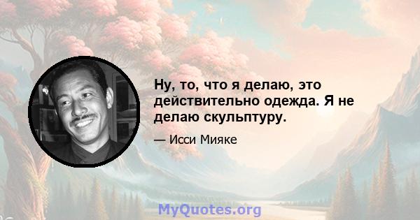 Ну, то, что я делаю, это действительно одежда. Я не делаю скульптуру.