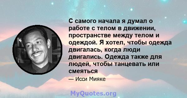 С самого начала я думал о работе с телом в движении, пространстве между телом и одеждой. Я хотел, чтобы одежда двигалась, когда люди двигались. Одежда также для людей, чтобы танцевать или смеяться