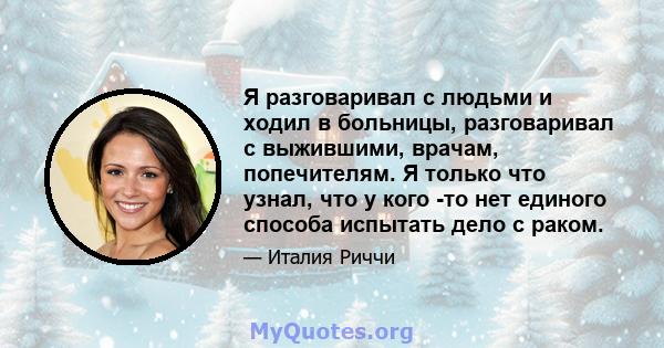 Я разговаривал с людьми и ходил в больницы, разговаривал с выжившими, врачам, попечителям. Я только что узнал, что у кого -то нет единого способа испытать дело с раком.