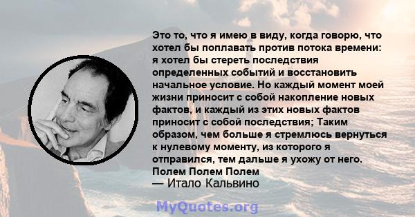 Это то, что я имею в виду, когда говорю, что хотел бы поплавать против потока времени: я хотел бы стереть последствия определенных событий и восстановить начальное условие. Но каждый момент моей жизни приносит с собой