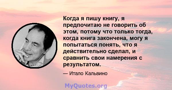 Когда я пишу книгу, я предпочитаю не говорить об этом, потому что только тогда, когда книга закончена, могу я попытаться понять, что я действительно сделал, и сравнить свои намерения с результатом.