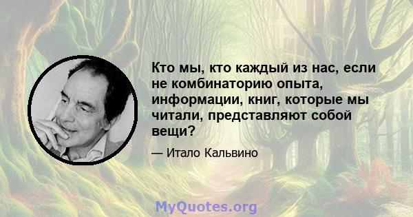 Кто мы, кто каждый из нас, если не комбинаторию опыта, информации, книг, которые мы читали, представляют собой вещи?